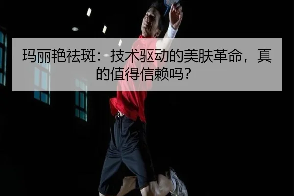 玛丽艳祛斑：技术驱动的美肤革命，真的值得信赖吗？